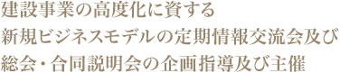 建設事業の高度化に資する新規ビジネスモデルの定期情報交流会及び総会・合同説明会の企画指導及び主催